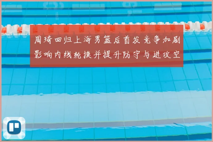 周琦回归上海男篮后首发竞争加剧影响内线轮换并提升防守与进攻空间