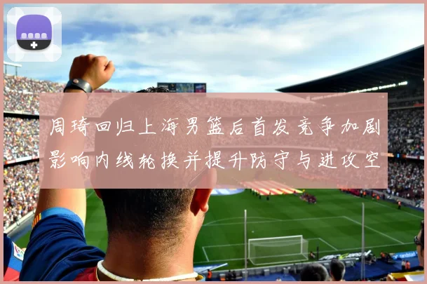 周琦回归上海男篮后首发竞争加剧影响内线轮换并提升防守与进攻空间