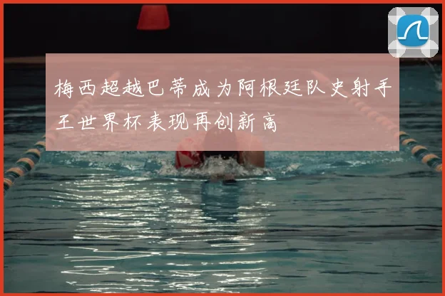 梅西超越巴蒂成为阿根廷队史射手王世界杯表现再创新高