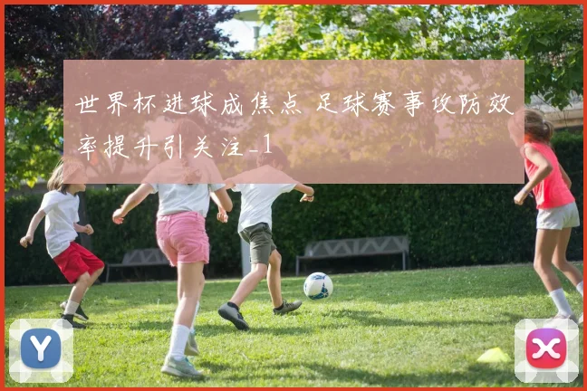 世界杯进球成焦点 足球赛事攻防效率提升引关注_1