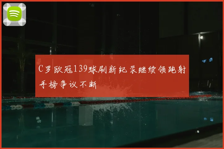 C罗欧冠139球刷新纪录继续领跑射手榜争议不断